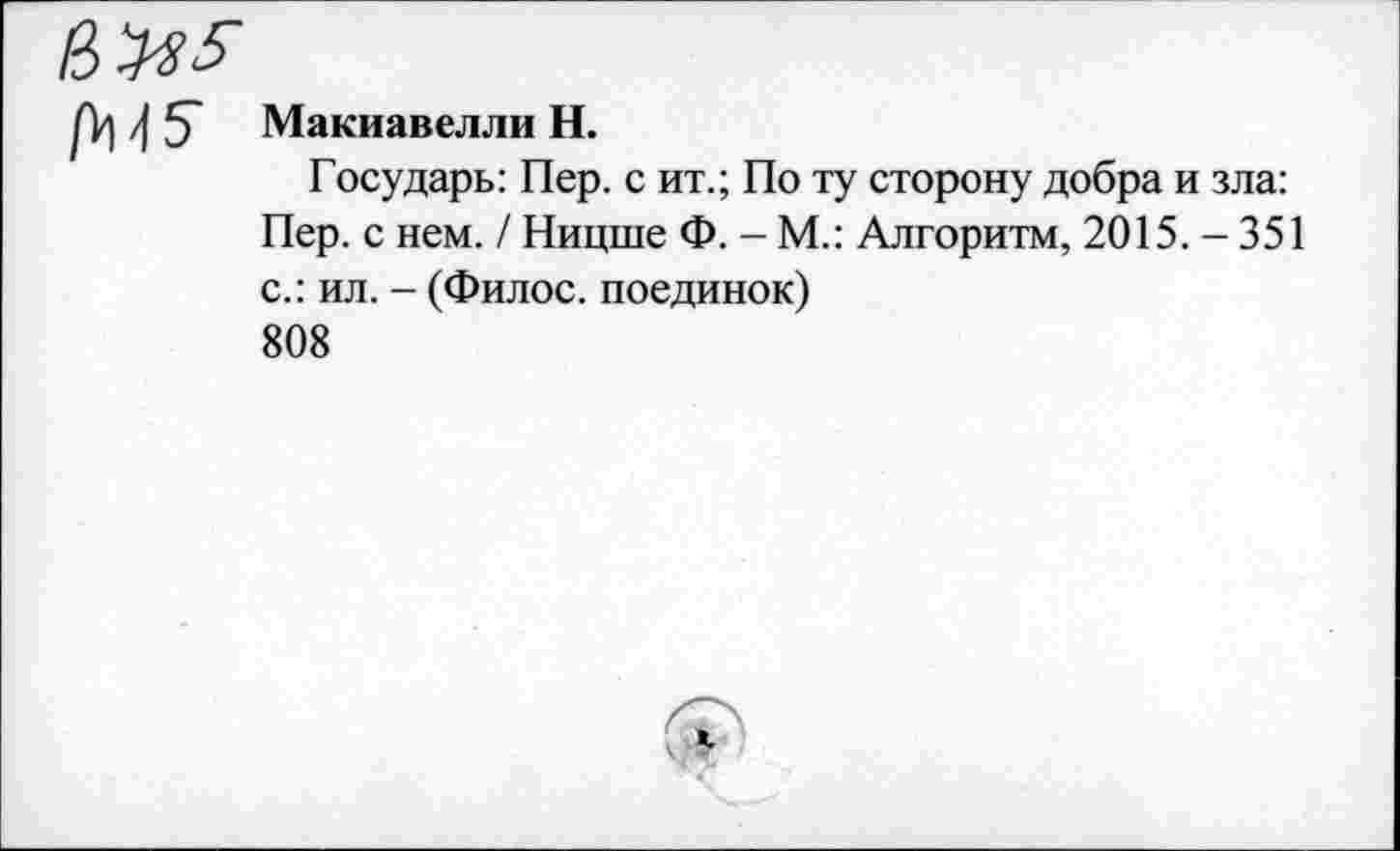 ﻿4 5* Макиавелли Н.
Государь: Пер. с ит.; По ту сторону добра и зла: Пер. с нем. / Ницше Ф. - М.: Алгоритм, 2015. - 351 с.: ил. - (Филос. поединок) 808